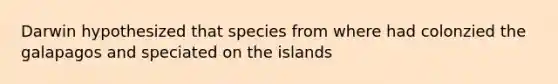 Darwin hypothesized that species from where had colonzied the galapagos and speciated on the islands