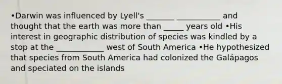 •Darwin was influenced by Lyell's _______ ___________ and thought that the earth was more than _____ years old •His interest in geographic distribution of species was kindled by a stop at the ____________ west of South America •He hypothesized that species from South America had colonized the Galápagos and speciated on the islands