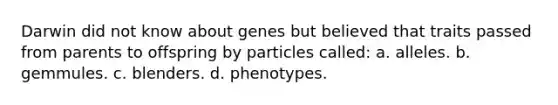 Darwin did not know about genes but believed that traits passed from parents to offspring by particles called: a. alleles. b. gemmules. c. blenders. d. phenotypes.