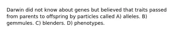 Darwin did not know about genes but believed that traits passed from parents to offspring by particles called A) alleles. B) gemmules. C) blenders. D) phenotypes.