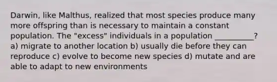 Darwin, like Malthus, realized that most species produce many more offspring than is necessary to maintain a constant population. The "excess" individuals in a population __________? a) migrate to another location b) usually die before they can reproduce c) evolve to become new species d) mutate and are able to adapt to new environments