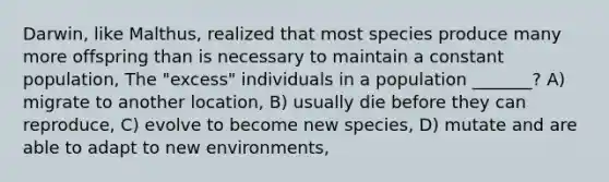 Darwin, like Malthus, realized that most species produce many more offspring than is necessary to maintain a constant population, The "excess" individuals in a population _______? A) migrate to another location, B) usually die before they can reproduce, C) evolve to become new species, D) mutate and are able to adapt to new environments,