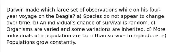 Darwin made which large set of observations while on his four-year voyage on the Beagle? a) Species do not appear to change over time. b) An individual's chance of survival is random. c) Organisms are varied and some variations are inherited. d) More individuals of a population are born than survive to reproduce. e) Populations grow constantly.