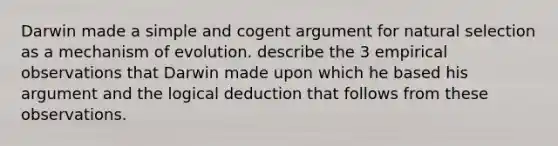 Darwin made a simple and cogent argument for natural selection as a mechanism of evolution. describe the 3 empirical observations that Darwin made upon which he based his argument and the logical deduction that follows from these observations.