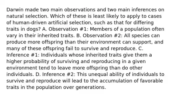 Darwin made two main observations and two main inferences on natural selection. Which of these is least likely to apply to cases of human-driven artificial selection, such as that for differing traits in dogs? A. Observation #1: Members of a population often vary in their inherited traits. B. Observation #2: All species can produce more offspring than their environment can support, and many of these offspring fail to survive and reproduce. C. Inference #1: Individuals whose inherited traits give them a higher probability of surviving and reproducing in a given environment tend to leave more offspring than do other individuals. D. Inference #2: This unequal ability of individuals to survive and reproduce will lead to the accumulation of favorable traits in the population over generations.