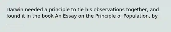 Darwin needed a principle to tie his observations together, and found it in the book An Essay on the Principle of Population, by _______