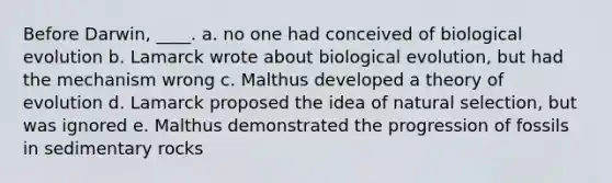 Before Darwin, ____.​ a. ​no one had conceived of biological evolution b. ​Lamarck wrote about biological evolution, but had the mechanism wrong c. ​Malthus developed a theory of evolution d. ​Lamarck proposed the idea of natural selection, but was ignored e. ​Malthus demonstrated the progression of fossils in sedimentary rocks