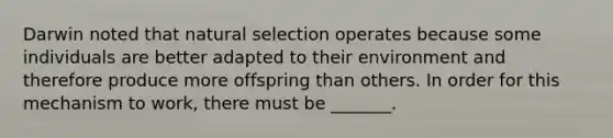 Darwin noted that natural selection operates because some individuals are better adapted to their environment and therefore produce more offspring than others. In order for this mechanism to work, there must be _______.