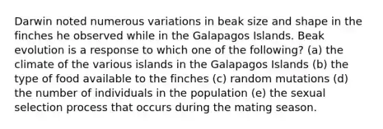 Darwin noted numerous variations in beak size and shape in the finches he observed while in the Galapagos Islands. Beak evolution is a response to which one of the following? (a) the climate of the various islands in the Galapagos Islands (b) the type of food available to the finches (c) random mutations (d) the number of individuals in the population (e) the sexual selection process that occurs during the mating season.