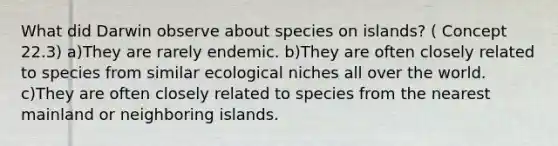 What did Darwin observe about species on islands? ( Concept 22.3) a)They are rarely endemic. b)They are often closely related to species from similar ecological niches all over the world. c)They are often closely related to species from the nearest mainland or neighboring islands.