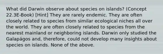 What did Darwin observe about species on islands? (Concept 22.3E-Book) [Hint] They are rarely endemic. They are often closely related to species from similar ecological niches all over the world. They are often closely related to species from the nearest mainland or neighboring islands. Darwin only studied the Galapágos and, therefore, could not develop many insights about species on islands. None of the above.