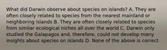 What did Darwin observe about species on islands? A. They are often closely related to species from the nearest mainland or neighboring islands B. They are often closely related to species from similar ecological niches all over the world C. Darwin only studied the Galapagos and, therefore, could not develop many insights about species on islands D. None of the above is correct