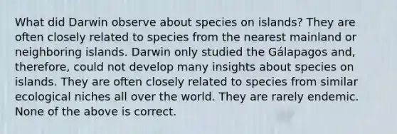 What did Darwin observe about species on islands? They are often closely related to species from the nearest mainland or neighboring islands. Darwin only studied the Gálapagos and, therefore, could not develop many insights about species on islands. They are often closely related to species from similar ecological niches all over the world. They are rarely endemic. None of the above is correct.