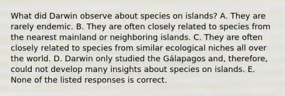 What did Darwin observe about species on islands? A. They are rarely endemic. B. They are often closely related to species from the nearest mainland or neighboring islands. C. They are often closely related to species from similar ecological niches all over the world. D. Darwin only studied the Gálapagos and, therefore, could not develop many insights about species on islands. E. None of the listed responses is correct.