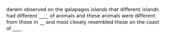 darwin observed on the galapagos islands that different islands had different ____ of animals and these animals were different from those in __ and most closely resembled those on the coast of ____