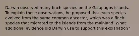 Darwin observed many finch species on the Galapagos Islands. To explain these observations, he proposed that each species evolved from the same common ancestor, which was a finch species that migrated to the islands from the mainland. What additional evidence did Darwin use to support this explanation?