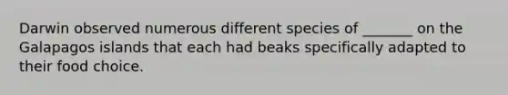 Darwin observed numerous different species of _______ on the Galapagos islands that each had beaks specifically adapted to their food choice.