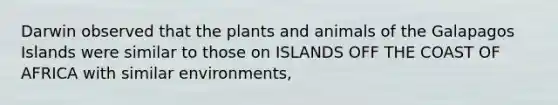 Darwin observed that the plants and animals of the Galapagos Islands were similar to those on ISLANDS OFF THE COAST OF AFRICA with similar environments,