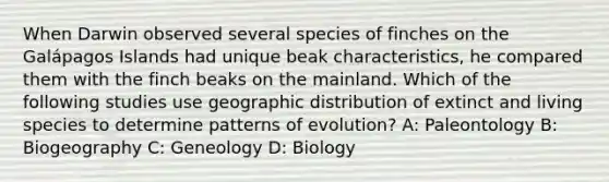 When Darwin observed several species of finches on the Galápagos Islands had unique beak characteristics, he compared them with the finch beaks on the mainland. Which of the following studies use geographic distribution of extinct and living species to determine patterns of evolution? A: Paleontology B: Biogeography C: Geneology D: Biology