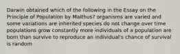 Darwin obtained which of the following in the Essay on the Principle of Population by Malthus? organisms are varied and some variations are inherited species do not change over time populations grow constantly more individuals of a population are born than survive to reproduce an individual's chance of survival is random