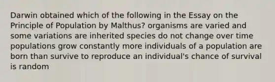 Darwin obtained which of the following in the Essay on the Principle of Population by Malthus? organisms are varied and some variations are inherited species do not change over time populations grow constantly more individuals of a population are born than survive to reproduce an individual's chance of survival is random