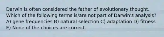 Darwin is often considered the father of evolutionary thought. Which of the following terms is/are not part of Darwin's analysis? A) gene frequencies B) natural selection C) adaptation D) fitness E) None of the choices are correct.