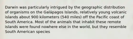 Darwin was particularly intrigued by the geographic distribution of organisms on the Galápagos Islands, relatively young volcanic islands about 900 kilometers (540 miles) off the Pacific coast of South America. Most of the animals that inhabit these remote islands were found nowhere else in the world, but they resemble South American species