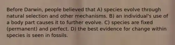 Before Darwin, people believed that A) species evolve through natural selection and other mechanisms. B) an individual's use of a body part causes it to further evolve. C) species are fixed (permanent) and perfect. D) the best evidence for change within species is seen in fossils.