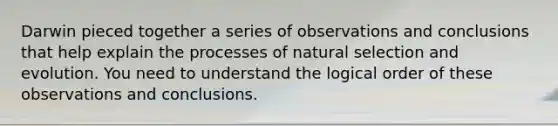 Darwin pieced together a series of observations and conclusions that help explain the processes of natural selection and evolution. You need to understand the logical order of these observations and conclusions.