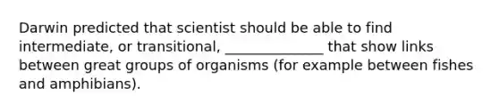 Darwin predicted that scientist should be able to find intermediate, or transitional, ______________ that show links between great groups of organisms (for example between fishes and amphibians).