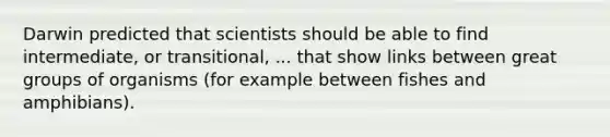 Darwin predicted that scientists should be able to find intermediate, or transitional, ... that show links between great groups of organisms (for example between fishes and amphibians).