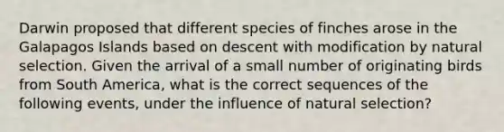 Darwin proposed that different species of finches arose in the Galapagos Islands based on descent with modification by natural selection. Given the arrival of a small number of originating birds from South America, what is the correct sequences of the following events, under the influence of natural selection?