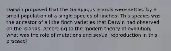 Darwin proposed that the Galapagos Islands were settled by a small population of a single species of finches. This species was the ancestor of all the finch varieties that Darwin had observed on the islands. According to the modern theory of evolution, what was the role of mutations and sexual reproduction in this process?