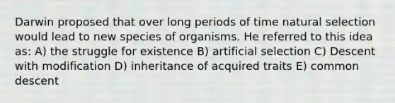 Darwin proposed that over long periods of time natural selection would lead to new species of organisms. He referred to this idea as: A) the struggle for existence B) artificial selection C) Descent with modification D) inheritance of acquired traits E) common descent