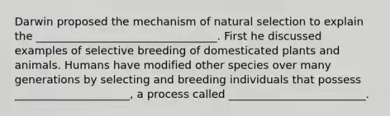 Darwin proposed the mechanism of natural selection to explain the _________________________________. First he discussed examples of selective breeding of domesticated plants and animals. Humans have modified other species over many generations by selecting and breeding individuals that possess _____________________, a process called _________________________.