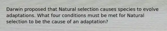 Darwin proposed that Natural selection causes species to evolve adaptations. What four conditions must be met for Natural selection to be the cause of an adaptation?