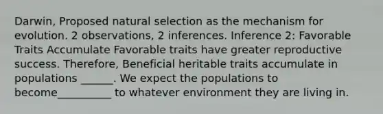 Darwin, Proposed natural selection as the mechanism for evolution. 2 observations, 2 inferences. Inference 2: Favorable Traits Accumulate Favorable traits have greater reproductive success. Therefore, Beneficial heritable traits accumulate in populations ______. We expect the populations to become__________ to whatever environment they are living in.