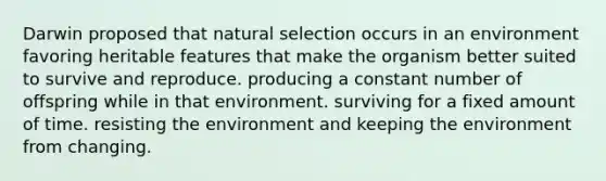 Darwin proposed that natural selection occurs in an environment favoring heritable features that make the organism better suited to survive and reproduce. producing a constant number of offspring while in that environment. surviving for a fixed amount of time. resisting the environment and keeping the environment from changing.