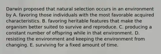 Darwin proposed that natural selection occurs in an environment by A. favoring those individuals with the most favorable acquired characteristics. B. favoring heritable features that make the organism better suited to survive and reproduce. C. producing a constant number of offspring while in that environment. D. resisting the environment and keeping the environment from changing. E. surviving for a fixed amount of time.