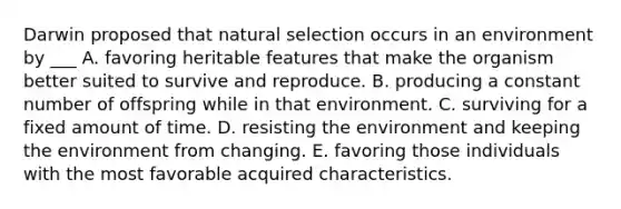 Darwin proposed that natural selection occurs in an environment by ___ A. favoring heritable features that make the organism better suited to survive and reproduce. B. producing a constant number of offspring while in that environment. C. surviving for a fixed amount of time. D. resisting the environment and keeping the environment from changing. E. favoring those individuals with the most favorable acquired characteristics.