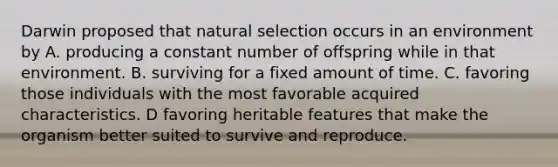 Darwin proposed that natural selection occurs in an environment by A. producing a constant number of offspring while in that environment. B. surviving for a fixed amount of time. C. favoring those individuals with the most favorable acquired characteristics. D favoring heritable features that make the organism better suited to survive and reproduce.