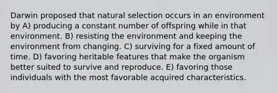 Darwin proposed that natural selection occurs in an environment by A) producing a constant number of offspring while in that environment. B) resisting the environment and keeping the environment from changing. C) surviving for a fixed amount of time. D) favoring heritable features that make the organism better suited to survive and reproduce. E) favoring those individuals with the most favorable acquired characteristics.