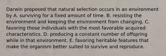 Darwin proposed that natural selection occurs in an environment by A. surviving for a fixed amount of time. B. resisting the environment and keeping the environment from changing. C. favoring those individuals with the most favorable acquired characteristics. D. producing a constant number of offspring while in that environment. E. favoring heritable features that make the organism better suited to survive and reproduce.