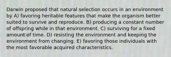 Darwin proposed that natural selection occurs in an environment by A) favoring heritable features that make the organism better suited to survive and reproduce. B) producing a constant number of offspring while in that environment. C) surviving for a fixed amount of time. D) resisting the environment and keeping the environment from changing. E) favoring those individuals with the most favorable acquired characteristics.