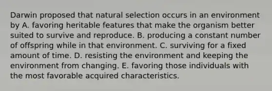 Darwin proposed that natural selection occurs in an environment by A. favoring heritable features that make the organism better suited to survive and reproduce. B. producing a constant number of offspring while in that environment. C. surviving for a fixed amount of time. D. resisting the environment and keeping the environment from changing. E. favoring those individuals with the most favorable acquired characteristics.