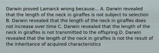 Darwin proved Lamarck wrong because... A. Darwin revealed that the length of the neck in giraffes is not subject to selection B. Darwin revealed that the length of the neck in giraffes does not increase over time C. Darwin revealed that the length of the neck in giraffes is not transmitted to the offspring D. Darwin revealed that the length of the neck in giraffes is not the result of the inheritance of acquired characteristics