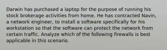 Darwin has purchased a laptop for the purpose of running his stock brokerage activities from home. He has contracted Navin, a network engineer, to install a software specifically for his workstation so that the software can protect the network from certain traffic. Analyze which of the following firewalls is best applicable in this scenario.