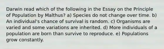 Darwin read which of the following in the Essay on the Principle of Population by Malthus? a) Species do not change over time. b) An individual's chance of survival is random. c) Organisms are varied and some variations are inherited. d) More individuals of a population are born than survive to reproduce. e) Populations grow constantly.