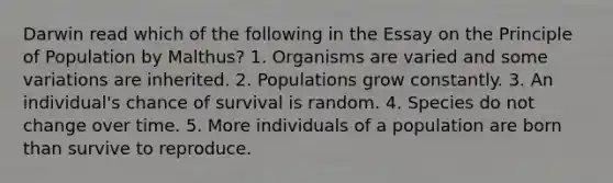 Darwin read which of the following in the Essay on the Principle of Population by Malthus? 1. Organisms are varied and some variations are inherited. 2. Populations grow constantly. 3. An individual's chance of survival is random. 4. Species do not change over time. 5. More individuals of a population are born than survive to reproduce.