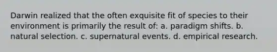 Darwin realized that the often exquisite fit of species to their environment is primarily the result of: a. paradigm shifts. b. natural selection. c. supernatural events. d. empirical research.